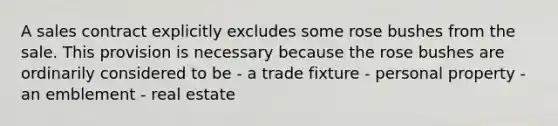 A sales contract explicitly excludes some rose bushes from the sale. This provision is necessary because the rose bushes are ordinarily considered to be - a trade fixture - personal property - an emblement - real estate