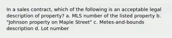 In a sales contract, which of the following is an acceptable legal description of property? a. MLS number of the listed property b. "Johnson property on Maple Street" c. Metes-and-bounds description d. Lot number