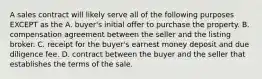 A sales contract will likely serve all of the following purposes EXCEPT as the A. buyer's initial offer to purchase the property. B. compensation agreement between the seller and the listing broker. C. receipt for the buyer's earnest money deposit and due diligence fee. D. contract between the buyer and the seller that establishes the terms of the sale.