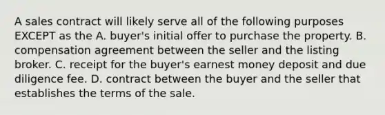 A sales contract will likely serve all of the following purposes EXCEPT as the A. buyer's initial offer to purchase the property. B. compensation agreement between the seller and the listing broker. C. receipt for the buyer's earnest money deposit and due diligence fee. D. contract between the buyer and the seller that establishes the terms of the sale.