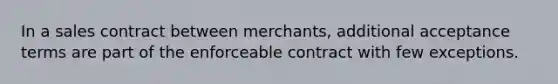 In a sales contract between merchants, additional acceptance terms are part of the enforceable contract with few exceptions.