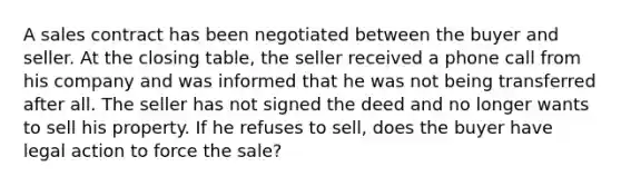 A sales contract has been negotiated between the buyer and seller. At the closing table, the seller received a phone call from his company and was informed that he was not being transferred after all. The seller has not signed the deed and no longer wants to sell his property. If he refuses to sell, does the buyer have legal action to force the sale?