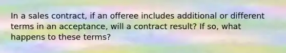 In a sales contract, if an offeree includes additional or different terms in an acceptance, will a contract result? If so, what happens to these terms?