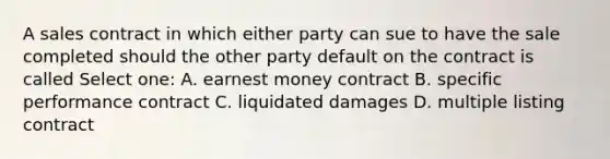 A sales contract in which either party can sue to have the sale completed should the other party default on the contract is called Select one: A. earnest money contract B. specific performance contract C. liquidated damages D. multiple listing contract