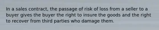 In a sales contract, the passage of risk of loss from a seller to a buyer gives the buyer the right to insure the goods and the right to recover from third parties who damage them.