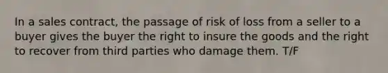 In a sales contract, the passage of risk of loss from a seller to a buyer gives the buyer the right to insure the goods and the right to recover from third parties who damage them. T/F