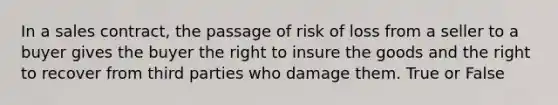 In a sales contract, the passage of risk of loss from a seller to a buyer gives the buyer the right to insure the goods and the right to recover from third parties who damage them. True or False