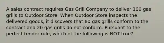 A sales contract requires Gas Grill Company to deliver 100 gas grills to Outdoor Store. When Outdoor Store inspects the delivered​ goods, it discovers that 80 gas grills conform to the contract and 20 gas grills do not conform. Pursuant to the perfect tender​ rule, which of the following is NOT​ true?