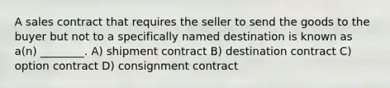 A sales contract that requires the seller to send the goods to the buyer but not to a specifically named destination is known as a(n) ________. A) shipment contract B) destination contract C) option contract D) consignment contract