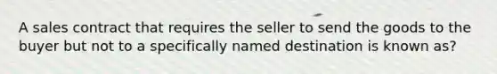 A sales contract that requires the seller to send the goods to the buyer but not to a specifically named destination is known as?