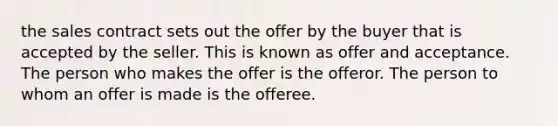 the sales contract sets out the offer by the buyer that is accepted by the seller. This is known as offer and acceptance. The person who makes the offer is the offeror. The person to whom an offer is made is the offeree.