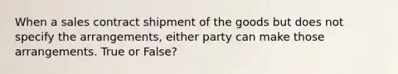 When a sales contract shipment of the goods but does not specify the arrangements, either party can make those arrangements. True or False?