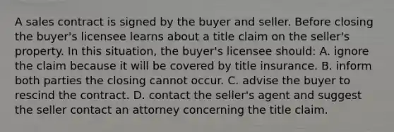 A sales contract is signed by the buyer and seller. Before closing the buyer's licensee learns about a title claim on the seller's property. In this situation, the buyer's licensee should: A. ignore the claim because it will be covered by title insurance. B. inform both parties the closing cannot occur. C. advise the buyer to rescind the contract. D. contact the seller's agent and suggest the seller contact an attorney concerning the title claim.