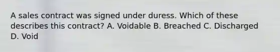 A sales contract was signed under duress. Which of these describes this contract? A. Voidable B. Breached C. Discharged D. Void