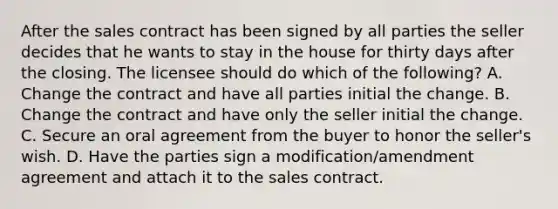 After the sales contract has been signed by all parties the seller decides that he wants to stay in the house for thirty days after the closing. The licensee should do which of the following? A. Change the contract and have all parties initial the change. B. Change the contract and have only the seller initial the change. C. Secure an oral agreement from the buyer to honor the seller's wish. D. Have the parties sign a modification/amendment agreement and attach it to the sales contract.