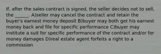 If, after the sales contract is signed, the seller decides not to sell, the ______. A)seller may cancel the contract and retain the buyer's earnest money deposit B)buyer may both get his earnest money back and file for specific performance C)buyer may institute a suit for specific performance of the contract and/or for money damages D)real estate agent forfeits a right to a commission