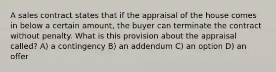 A sales contract states that if the appraisal of the house comes in below a certain amount, the buyer can terminate the contract without penalty. What is this provision about the appraisal called? A) a contingency B) an addendum C) an option D) an offer