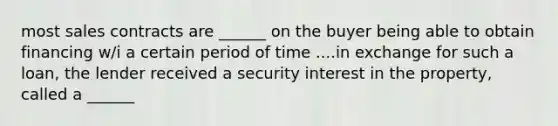most sales contracts are ______ on the buyer being able to obtain financing w/i a certain period of time ....in exchange for such a loan, the lender received a security interest in the property, called a ______