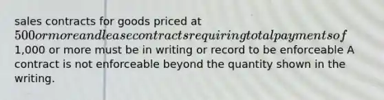 sales contracts for goods priced at 500 or more and lease contracts requiring total payments of1,000 or more must be in writing or record to be enforceable A contract is not enforceable beyond the quantity shown in the writing.