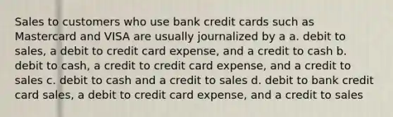 Sales to customers who use bank credit cards such as Mastercard and VISA are usually journalized by a a. debit to sales, a debit to credit card expense, and a credit to cash b. debit to cash, a credit to credit card expense, and a credit to sales c. debit to cash and a credit to sales d. debit to bank <a href='https://www.questionai.com/knowledge/kHaL3L34ls-credit-card-sales' class='anchor-knowledge'>credit card sales</a>, a debit to credit card expense, and a credit to sales