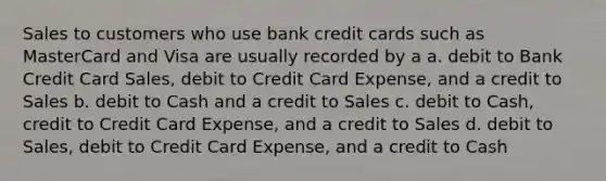 Sales to customers who use bank credit cards such as MasterCard and Visa are usually recorded by a a. debit to Bank Credit Card Sales, debit to Credit Card Expense, and a credit to Sales b. debit to Cash and a credit to Sales c. debit to Cash, credit to Credit Card Expense, and a credit to Sales d. debit to Sales, debit to Credit Card Expense, and a credit to Cash