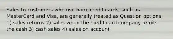 Sales to customers who use bank credit cards, such as MasterCard and Visa, are generally treated as Question options: 1) sales returns 2) sales when the credit card company remits the cash 3) cash sales 4) sales on account