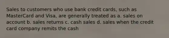 Sales to customers who use bank credit cards, such as MasterCard and Visa, are generally treated as a. sales on account b. sales returns c. cash sales d. sales when the credit card company remits the cash