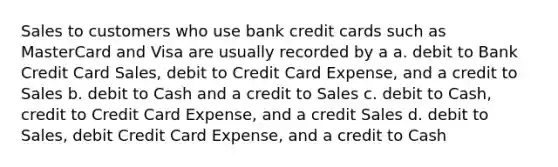 Sales to customers who use bank credit cards such as MasterCard and Visa are usually recorded by a a. debit to Bank Credit Card Sales, debit to Credit Card Expense, and a credit to Sales b. debit to Cash and a credit to Sales c. debit to Cash, credit to Credit Card Expense, and a credit Sales d. debit to Sales, debit Credit Card Expense, and a credit to Cash