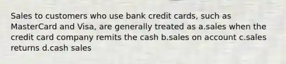 Sales to customers who use bank credit cards, such as MasterCard and Visa, are generally treated as a.sales when the credit card company remits the cash b.sales on account c.sales returns d.cash sales