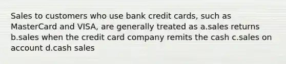 Sales to customers who use bank credit cards, such as MasterCard and VISA, are generally treated as a.sales returns b.sales when the credit card company remits the cash c.sales on account d.cash sales