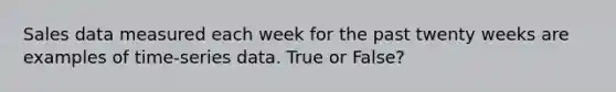 Sales data measured each week for the past twenty weeks are examples of time-series data. True or False?