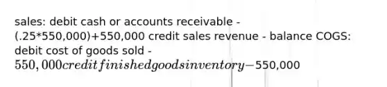 sales: debit cash or accounts receivable - (.25*550,000)+550,000 credit sales revenue - balance COGS: debit cost of goods sold - 550,000 credit finished goods inventory -550,000