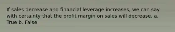 If sales decrease and financial leverage increases, we can say with certainty that the profit margin on sales will decrease. a. True b. False