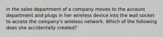 in the sales department of a company moves to the account department and plugs in her wireless device into the wall socket to access the company's wireless network. Which of the following does she accidentally created?