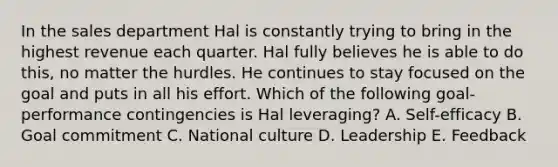 In the sales department Hal is constantly trying to bring in the highest revenue each quarter. Hal fully believes he is able to do​ this, no matter the hurdles. He continues to stay focused on the goal and puts in all his effort. Which of the following​ goal-performance contingencies is Hal​ leveraging? A. Self-efficacy B. Goal commitment C. National culture D. Leadership E. Feedback