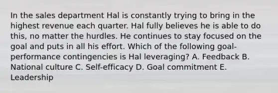 In the sales department Hal is constantly trying to bring in the highest revenue each quarter. Hal fully believes he is able to do​ this, no matter the hurdles. He continues to stay focused on the goal and puts in all his effort. Which of the following​ goal-performance contingencies is Hal​ leveraging? A. Feedback B. National culture C. ​Self-efficacy D. Goal commitment E. Leadership