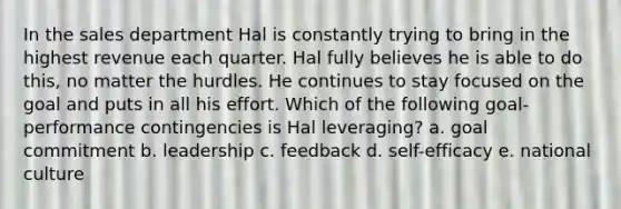 In the sales department Hal is constantly trying to bring in the highest revenue each quarter. Hal fully believes he is able to do​ this, no matter the hurdles. He continues to stay focused on the goal and puts in all his effort. Which of the following​ goal-performance contingencies is Hal​ leveraging? a. goal commitment b. leadership c. feedback d. self-efficacy e. national culture