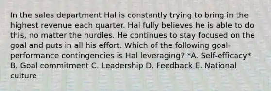 In the sales department Hal is constantly trying to bring in the highest revenue each quarter. Hal fully believes he is able to do​ this, no matter the hurdles. He continues to stay focused on the goal and puts in all his effort. Which of the following​ goal-performance contingencies is Hal​ leveraging? *A. Self-efficacy* B. Goal commitment C. Leadership D. Feedback E. National culture