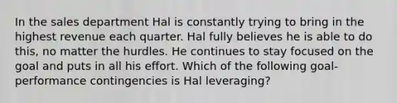 In the sales department Hal is constantly trying to bring in the highest revenue each quarter. Hal fully believes he is able to do​ this, no matter the hurdles. He continues to stay focused on the goal and puts in all his effort. Which of the following​ goal-performance contingencies is Hal​ leveraging?