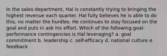 In the sales department, Hal is constantly trying to bringing the highest revenue each quarter. Hal fully believes he is able to do this, no matter the hurdles. He continues to stay focused on the goal and puts in ask his effort. Which of the following goal-performance contingencies is Hal leveraging? a. goal commitment b. leadership c. self-efficacy d. national culture e. feedback