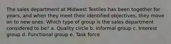 The sales department at Midwest Textiles has been together for years, and when they meet their identified objectives, they move on to new ones. Which type of group is the sales department considered to be? a. Quality circle b. Informal group c. Interest group d. Functional group e. Task force