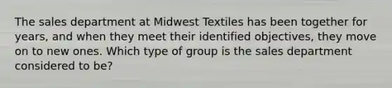 The sales department at Midwest Textiles has been together for years, and when they meet their identified objectives, they move on to new ones. Which type of group is the sales department considered to be?