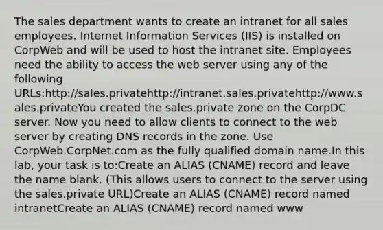 The sales department wants to create an intranet for all sales employees. Internet Information Services (IIS) is installed on CorpWeb and will be used to host the intranet site. Employees need the ability to access the web server using any of the following URLs:http://sales.privatehttp://intranet.sales.privatehttp://www.sales.privateYou created the sales.private zone on the CorpDC server. Now you need to allow clients to connect to the web server by creating DNS records in the zone. Use CorpWeb.CorpNet.com as the fully qualified domain name.In this lab, your task is to:Create an ALIAS (CNAME) record and leave the name blank. (This allows users to connect to the server using the sales.private URL)Create an ALIAS (CNAME) record named intranetCreate an ALIAS (CNAME) record named www