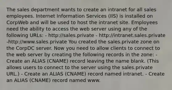 The sales department wants to create an intranet for all sales employees. Internet Information Services (IIS) is installed on CorpWeb and will be used to host the intranet site. Employees need the ability to access the web server using any of the following URLs: - http://sales.private - http://intranet.sales.private -http://www.sales.private You created the sales.private zone on the CorpDC server. Now you need to allow clients to connect to the web server by creating the following records in the zone: - Create an ALIAS (CNAME) record leaving the name blank. (This allows users to connect to the server using the sales.private URL.) - Create an ALIAS (CNAME) record named intranet. - Create an ALIAS (CNAME) record named www.