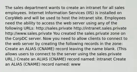 The sales department wants to create an intranet for all sales employees. Internet Information Services (IIS) is installed on CorpWeb and will be used to host the intranet site. Employees need the ability to access the web server using any of the following URLs: http://sales.private http://intranet.sales.private http://www.sales.private You created the sales.private zone on the CorpDC server. Now you need to allow clients to connect to the web server by creating the following records in the zone: Create an ALIAS (CNAME) record leaving the name blank. (This allows users to connect to the server using the sales.private URL.) Create an ALIAS (CNAME) record named: intranet Create an ALIAS (CNAME) record named: www