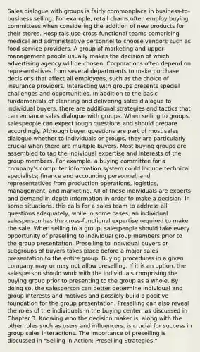 Sales dialogue with groups is fairly commonplace in business-to-business selling. For example, retail chains often employ buying committees when considering the addition of new products for their stores. Hospitals use cross-functional teams comprising medical and administrative personnel to choose vendors such as food service providers. A group of marketing and upper-management people usually makes the decision of which advertising agency will be chosen. Corporations often depend on representatives from several departments to make purchase decisions that affect all employees, such as the choice of insurance providers. Interacting with groups presents special challenges and opportunities. In addition to the basic fundamentals of planning and delivering sales dialogue to individual buyers, there are additional strategies and tactics that can enhance sales dialogue with groups. When selling to groups, salespeople can expect tough questions and should prepare accordingly. Although buyer questions are part of most sales dialogue whether to individuals or groups, they are particularly crucial when there are multiple buyers. Most buying groups are assembled to tap the individual expertise and interests of the group members. For example, a buying committee for a company's computer information system could include technical specialists; finance and accounting personnel; and representatives from production operations, logistics, management, and marketing. All of these individuals are experts and demand in-depth information in order to make a decision. In some situations, this calls for a sales team to address all questions adequately, while in some cases, an individual salesperson has the cross-functional expertise required to make the sale. When selling to a group, salespeople should take every opportunity of preselling to individual group members prior to the group presentation. Preselling to individual buyers or subgroups of buyers takes place before a major sales presentation to the entire group. Buying procedures in a given company may or may not allow preselling. If it is an option, the salesperson should work with the individuals comprising the buying group prior to presenting to the group as a whole. By doing so, the salesperson can better determine individual and group interests and motives and possibly build a positive foundation for the group presentation. Preselling can also reveal the roles of the individuals in the buying center, as discussed in Chapter 3. Knowing who the decision maker is, along with the other roles such as users and influencers, is crucial for success in group sales interactions. The importance of preselling is discussed in "Selling in Action: Preselling Strategies."