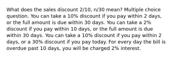 What does the sales discount 2/10, n/30 mean? Multiple choice question. You can take a 10% discount if you pay within 2 days, or the full amount is due within 30 days. You can take a 2% discount if you pay within 10 days, or the full amount is due within 30 days. You can take a 10% discount if you pay within 2 days, or a 30% discount if you pay today. For every day the bill is overdue past 10 days, you will be charged 2% interest.