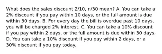 What does the sales discount 2/10, n/30 mean? A. You can take a 2% discount if you pay within 10 days, or the full amount is due within 30 days. B. For every day the bill is overdue past 10 days, you will be charged 2% interest. C. You can take a 10% discount if you pay within 2 days, or the full amount is due within 30 days. D. You can take a 10% discount if you pay within 2 days, or a 30% discount if you pay today.