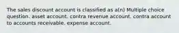 The sales discount account is classified as a(n) Multiple choice question. asset account. contra revenue account. contra account to accounts receivable. expense account.