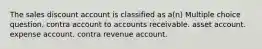 The sales discount account is classified as a(n) Multiple choice question. contra account to accounts receivable. asset account. expense account. contra revenue account.